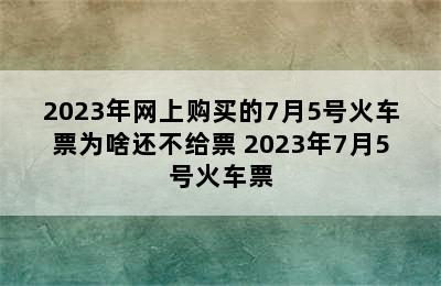 2023年网上购买的7月5号火车票为啥还不给票 2023年7月5号火车票